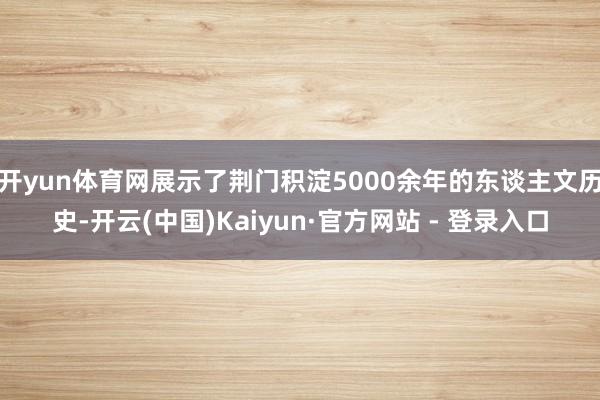 开yun体育网展示了荆门积淀5000余年的东谈主文历史-开云(中国)Kaiyun·官方网站 - 登录入口