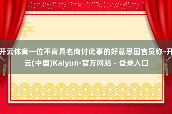 开云体育　　一位不肯具名商讨此事的好意思国官员称-开云(中国)Kaiyun·官方网站 - 登录入口