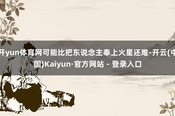 开yun体育网可能比把东说念主奉上火星还难-开云(中国)Kaiyun·官方网站 - 登录入口
