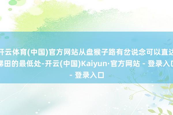 开云体育(中国)官方网站从盘猴子路有岔说念可以直达梯田的最低处-开云(中国)Kaiyun·官方网站 - 登录入口