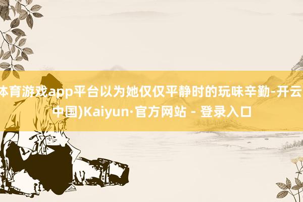 体育游戏app平台以为她仅仅平静时的玩味辛勤-开云(中国)Kaiyun·官方网站 - 登录入口