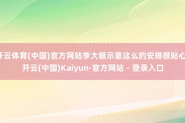 开云体育(中国)官方网站李大银示意这么的安排很贴心-开云(中国)Kaiyun·官方网站 - 登录入口