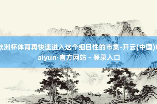 欧洲杯体育再快速进入这个细目性的市集-开云(中国)Kaiyun·官方网站 - 登录入口
