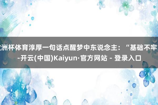 欧洲杯体育淳厚一句话点醒梦中东说念主：“基础不牢靠-开云(中国)Kaiyun·官方网站 - 登录入口
