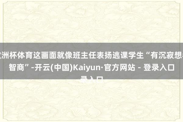 欧洲杯体育这画面就像班主任表扬逃课学生“有沉寂想考智商”-开云(中国)Kaiyun·官方网站 - 登录入口