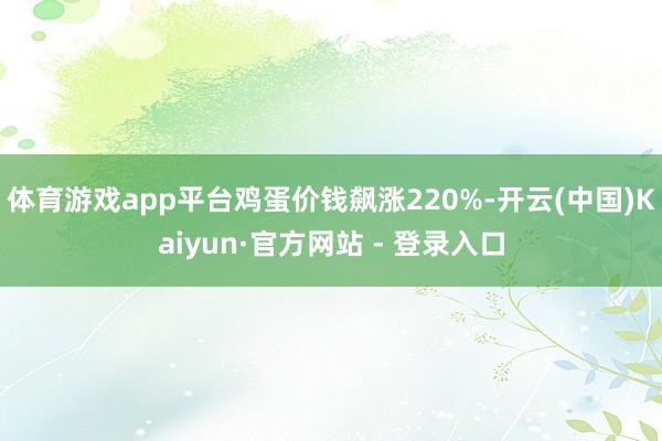 体育游戏app平台鸡蛋价钱飙涨220%-开云(中国)Kaiyun·官方网站 - 登录入口