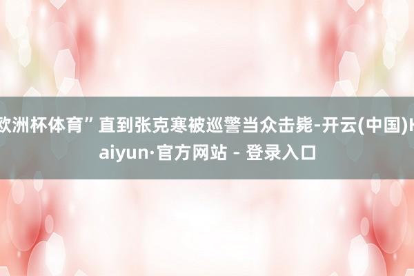 欧洲杯体育”直到张克寒被巡警当众击毙-开云(中国)Kaiyun·官方网站 - 登录入口