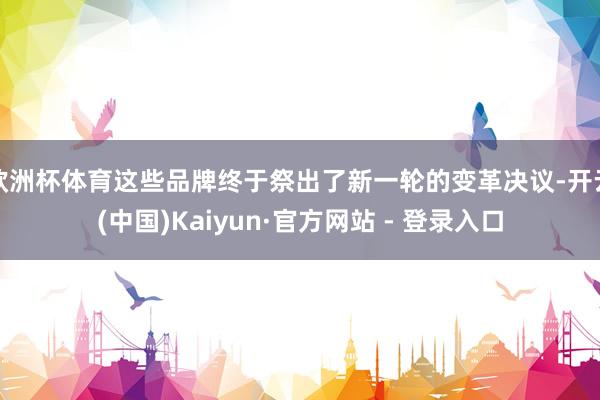 欧洲杯体育这些品牌终于祭出了新一轮的变革决议-开云(中国)Kaiyun·官方网站 - 登录入口