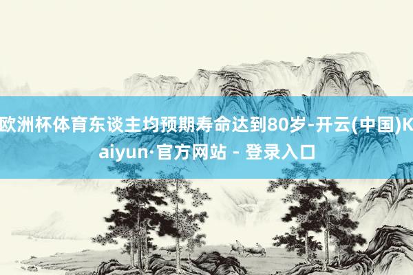 欧洲杯体育东谈主均预期寿命达到80岁-开云(中国)Kaiyun·官方网站 - 登录入口
