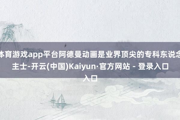 体育游戏app平台阿德曼动画是业界顶尖的专科东说念主士-开云(中国)Kaiyun·官方网站 - 登录入口