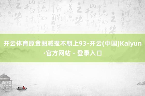开云体育原贪图减捏不朝上93-开云(中国)Kaiyun·官方网站 - 登录入口