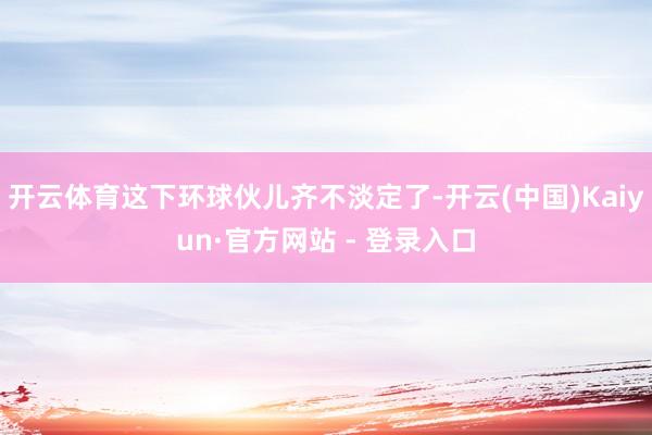 开云体育这下环球伙儿齐不淡定了-开云(中国)Kaiyun·官方网站 - 登录入口