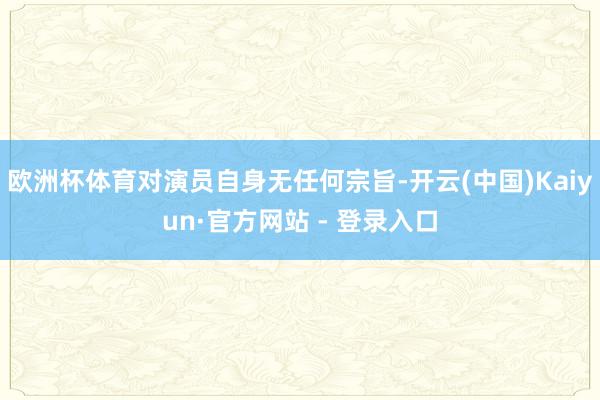 欧洲杯体育对演员自身无任何宗旨-开云(中国)Kaiyun·官方网站 - 登录入口