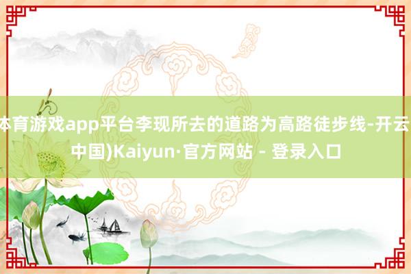 体育游戏app平台李现所去的道路为高路徒步线-开云(中国)Kaiyun·官方网站 - 登录入口