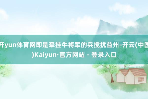 开yun体育网即是牵挂牛将军的兵搅扰益州-开云(中国)Kaiyun·官方网站 - 登录入口