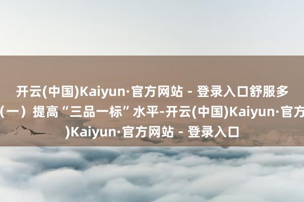 开云(中国)Kaiyun·官方网站 - 登录入口舒服多脉络猝然需求  （一）提高“三品一标”水平-开云(中国)Kaiyun·官方网站 - 登录入口