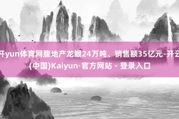 开yun体育网腹地产龙眼24万吨、销售额35亿元-开云(中国)Kaiyun·官方网站 - 登录入口