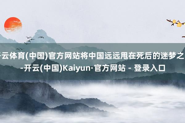 开云体育(中国)官方网站将中国远远甩在死后的迷梦之中-开云(中国)Kaiyun·官方网站 - 登录入口