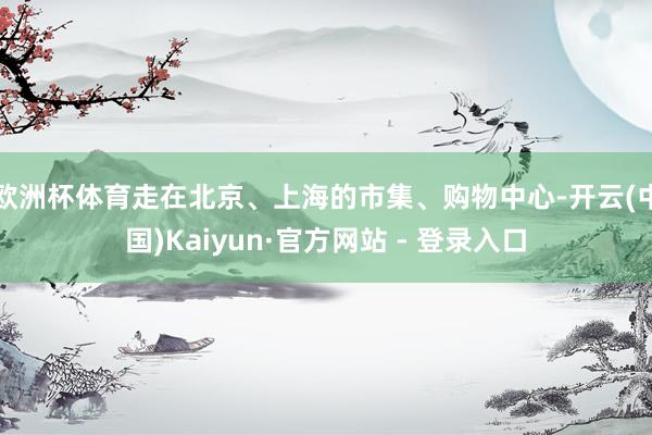 欧洲杯体育走在北京、上海的市集、购物中心-开云(中国)Kaiyun·官方网站 - 登录入口