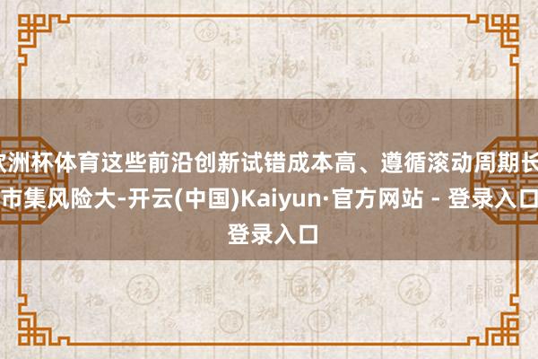 欧洲杯体育这些前沿创新试错成本高、遵循滚动周期长、市集风险大-开云(中国)Kaiyun·官方网站 - 登录入口