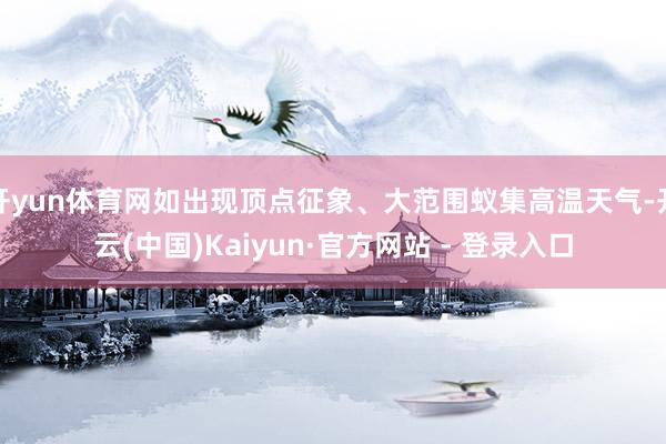 开yun体育网如出现顶点征象、大范围蚁集高温天气-开云(中国)Kaiyun·官方网站 - 登录入口