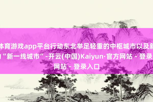 体育游戏app平台行动东北举足轻重的中枢城市以及新兴的“新一线城市”-开云(中国)Kaiyun·官方网站 - 登录入口