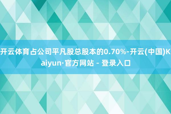 开云体育占公司平凡股总股本的0.70%-开云(中国)Kaiyun·官方网站 - 登录入口