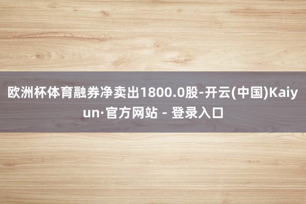 欧洲杯体育融券净卖出1800.0股-开云(中国)Kaiyun·官方网站 - 登录入口
