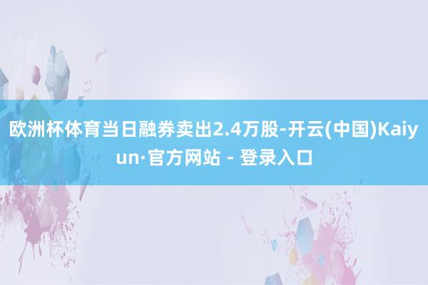 欧洲杯体育当日融券卖出2.4万股-开云(中国)Kaiyun·官方网站 - 登录入口