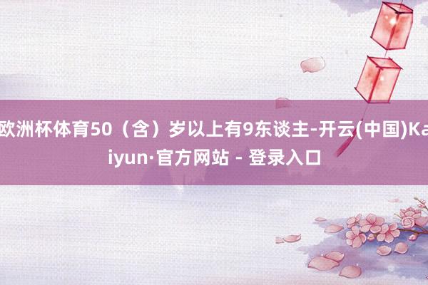欧洲杯体育50（含）岁以上有9东谈主-开云(中国)Kaiyun·官方网站 - 登录入口