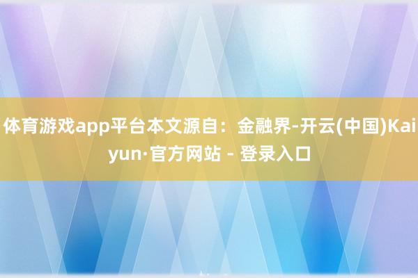 体育游戏app平台本文源自：金融界-开云(中国)Kaiyun·官方网站 - 登录入口