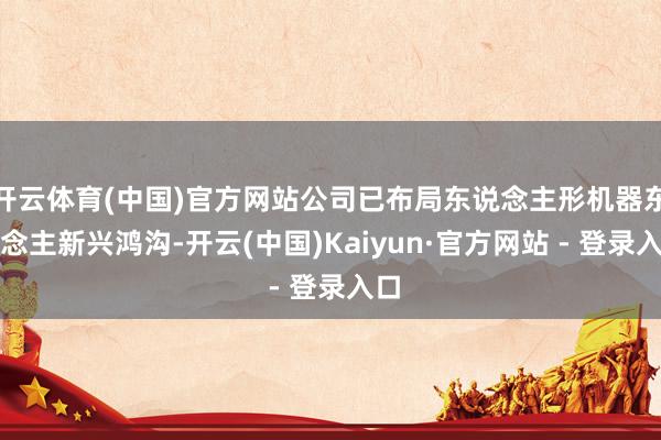 开云体育(中国)官方网站公司已布局东说念主形机器东说念主新兴鸿沟-开云(中国)Kaiyun·官方网站 - 登录入口