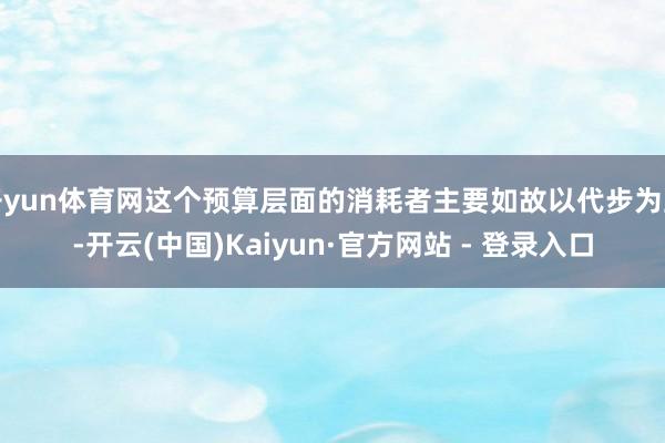开yun体育网这个预算层面的消耗者主要如故以代步为主-开云(中国)Kaiyun·官方网站 - 登录入口