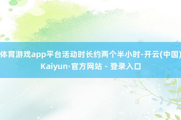 体育游戏app平台活动时长约两个半小时-开云(中国)Kaiyun·官方网站 - 登录入口