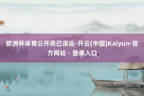 欧洲杯体育　　　　公开而已深远-开云(中国)Kaiyun·官方网站 - 登录入口