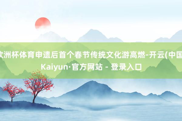 欧洲杯体育申遗后首个春节传统文化游高燃-开云(中国)Kaiyun·官方网站 - 登录入口