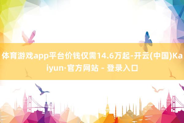 体育游戏app平台价钱仅需14.6万起-开云(中国)Kaiyun·官方网站 - 登录入口