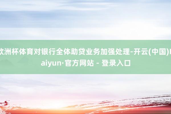 欧洲杯体育对银行全体助贷业务加强处理-开云(中国)Kaiyun·官方网站 - 登录入口