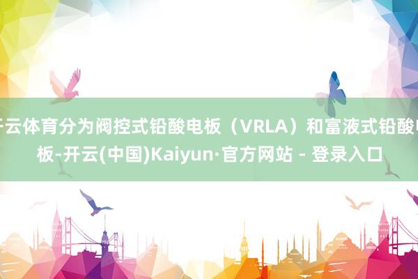开云体育分为阀控式铅酸电板（VRLA）和富液式铅酸电板-开云(中国)Kaiyun·官方网站 - 登录入口