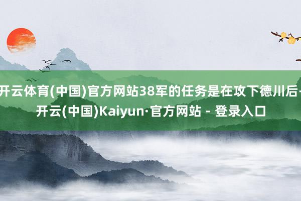 开云体育(中国)官方网站38军的任务是在攻下德川后-开云(中国)Kaiyun·官方网站 - 登录入口