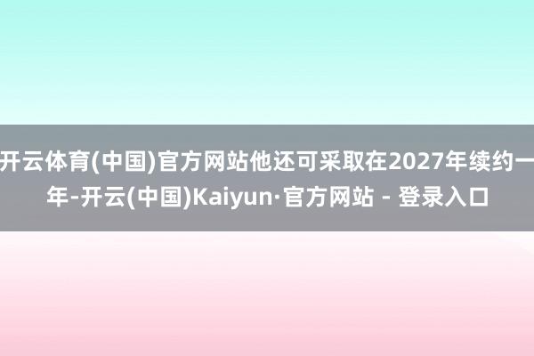 开云体育(中国)官方网站他还可采取在2027年续约一年-开云(中国)Kaiyun·官方网站 - 登录入口