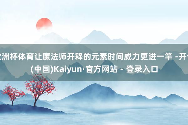欧洲杯体育让魔法师开释的元素时间威力更进一竿 -开云(中国)Kaiyun·官方网站 - 登录入口