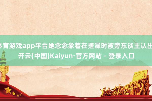 体育游戏app平台她念念象着在搓澡时被旁东谈主认出-开云(中国)Kaiyun·官方网站 - 登录入口