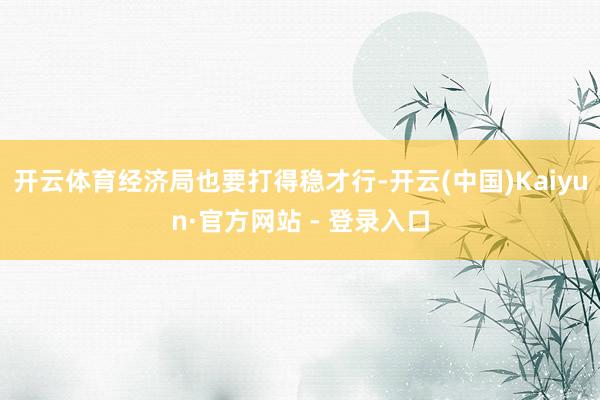 开云体育经济局也要打得稳才行-开云(中国)Kaiyun·官方网站 - 登录入口