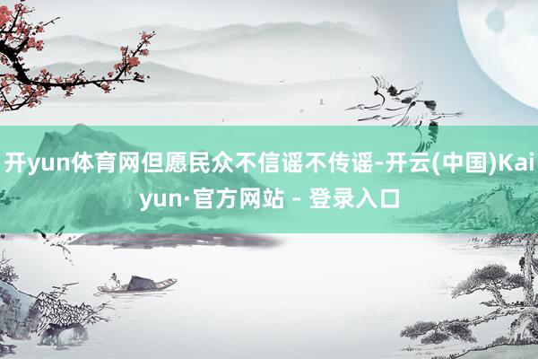 开yun体育网但愿民众不信谣不传谣-开云(中国)Kaiyun·官方网站 - 登录入口