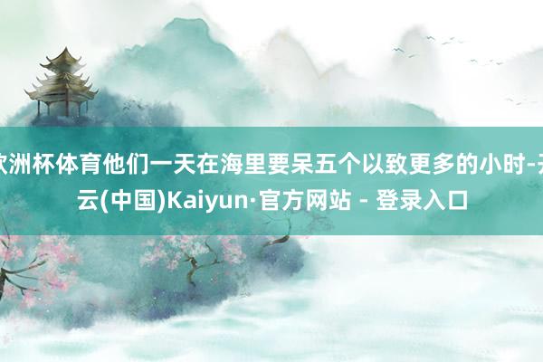 欧洲杯体育他们一天在海里要呆五个以致更多的小时-开云(中国)Kaiyun·官方网站 - 登录入口