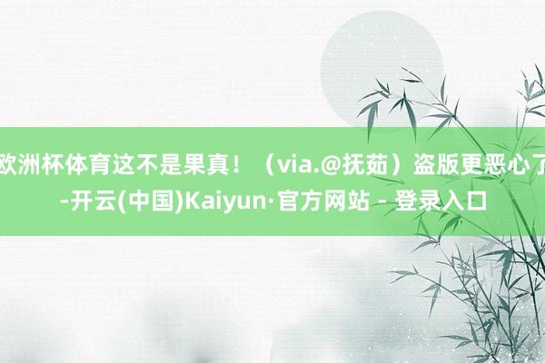 欧洲杯体育这不是果真！（via.@抚茹）盗版更恶心了-开云(中国)Kaiyun·官方网站 - 登录入口