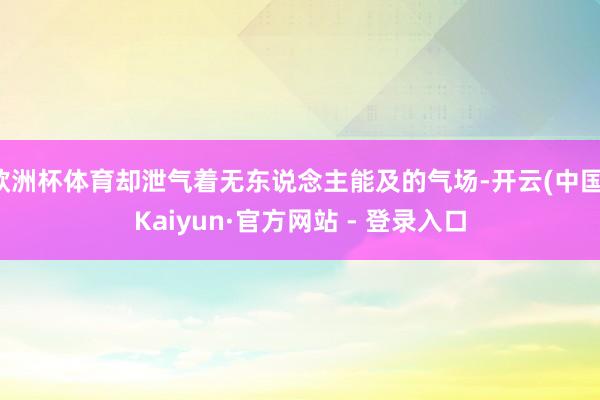 欧洲杯体育却泄气着无东说念主能及的气场-开云(中国)Kaiyun·官方网站 - 登录入口