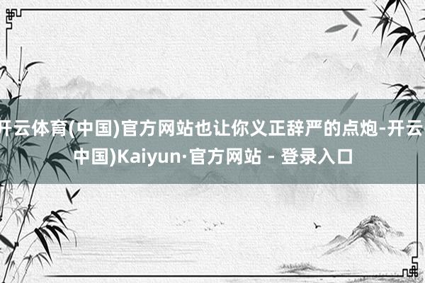 开云体育(中国)官方网站也让你义正辞严的点炮-开云(中国)Kaiyun·官方网站 - 登录入口