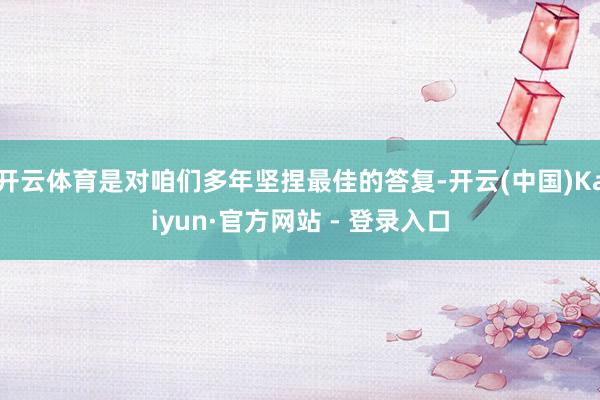 开云体育是对咱们多年坚捏最佳的答复-开云(中国)Kaiyun·官方网站 - 登录入口